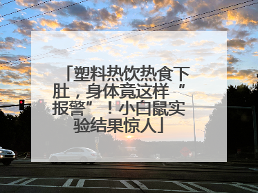 塑料热饮热食下肚，身体竟这样“报警”！小白鼠实验结果惊人