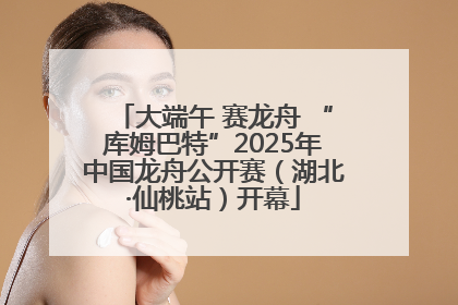 大端午 赛龙舟 “库姆巴特”2025年中国龙舟公开赛（湖北·仙桃站）开幕