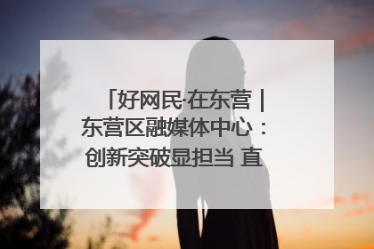 好网民·在东营｜东营区融媒体中心：创新突破显担当 直播赋能谱华章