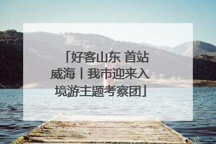 好客山东 首站威海丨我市迎来入境游主题考察团