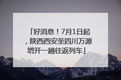 好消息！7月1日起，陕西西安至四川万源增开一趟往返列车