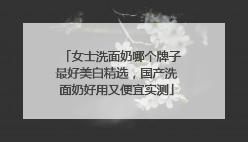 女士洗面奶哪个牌子最好美白精选，国产洗面奶好用又便宜实测
