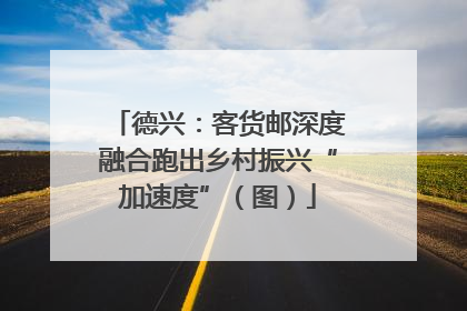 德兴：客货邮深度融合跑出乡村振兴“加速度”（图）