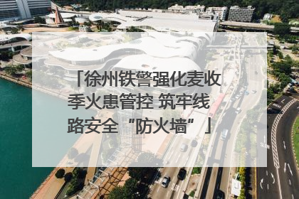 徐州铁警强化麦收季火患管控 筑牢线路安全“防火墙”