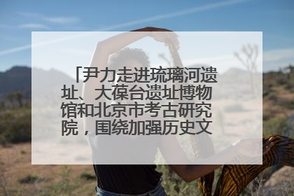 尹力走进琉璃河遗址、大葆台遗址博物馆和北京市考古研究院，围绕加强历史文化名城保护调研