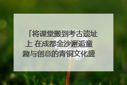 将课堂搬到考古遗址上 在成都金沙邂逅童趣与创意的青铜文化盛宴｜文化中国行