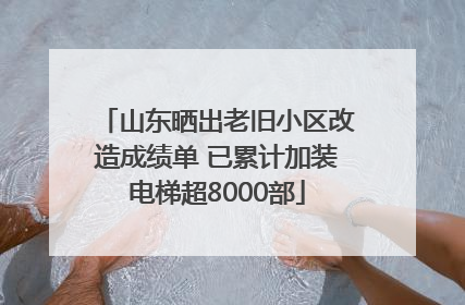 山东晒出老旧小区改造成绩单 已累计加装电梯超8000部