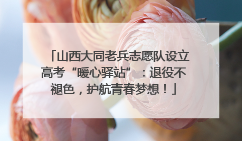 山西大同老兵志愿队设立高考“暖心驿站”：退役不褪色，护航青春梦想！