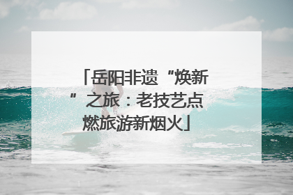 岳阳非遗“焕新”之旅：老技艺点燃旅游新烟火