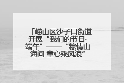 崂山区沙子口街道开展“我们的节日·端午”——“粽情山海间 童心乘风浪”文明实践活动