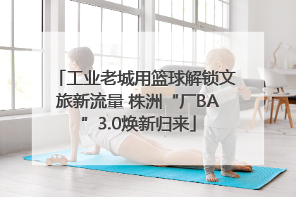 工业老城用篮球解锁文旅新流量 株洲“厂BA”3.0焕新归来