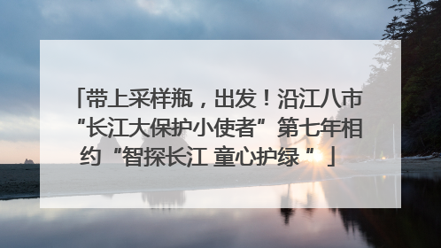 带上采样瓶，出发！沿江八市“长江大保护小使者”第七年相约“智探长江 童心护绿 ”