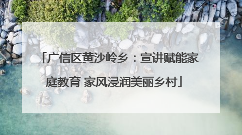 广信区黄沙岭乡：宣讲赋能家庭教育 家风浸润美丽乡村