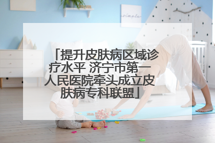提升皮肤病区域诊疗水平 济宁市第一人民医院牵头成立皮肤病专科联盟