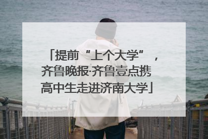 提前“上个大学”，齐鲁晚报·齐鲁壹点携高中生走进济南大学