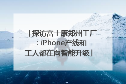 探访富士康郑州工厂:iPhone产线和工人都在向智能升级