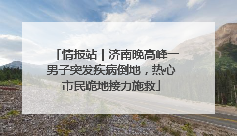 情报站｜济南晚高峰一男子突发疾病倒地，热心市民跪地接力施救