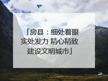 房县：细处着眼 实处发力 精心精致建设文明城市