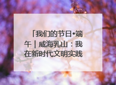 我们的节日•端午｜威海乳山：我在新时代文明实践中心过端午