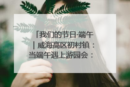 我们的节日·端午｜威海高区初村镇：当端午遇上游园会：来一场“粽”享欢乐的趣味冒险！