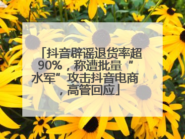 抖音辟谣退货率超90%，称遭批量“水军”攻击抖音电商，高管回应