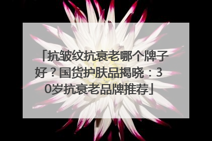 抗皱纹抗衰老哪个牌子好？国货护肤品揭晓：30岁抗衰老品牌推荐