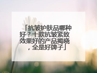 抗皱护肤品哪种好？十款抗皱紧致效果好的产品揭晓，全是好牌子