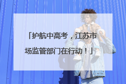 护航中高考，江苏市场监管部门在行动！