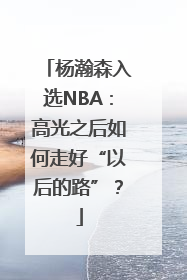 杨瀚森入选NBA：高光之后如何走好“以后的路”？
