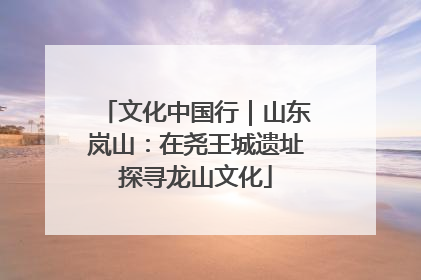 文化中国行｜山东岚山：在尧王城遗址探寻龙山文化