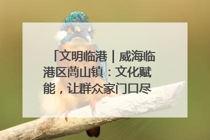 文明临港｜威海临港区蔄山镇：文化赋能，让群众家门口尽享幸福生活