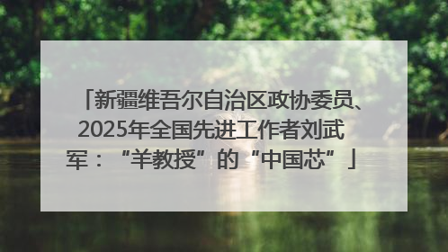 新疆维吾尔自治区政协委员、2025年全国先进工作者刘武军：“羊教授”的“中国芯”