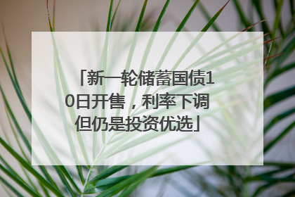 新一轮储蓄国债10日开售，利率下调但仍是投资优选