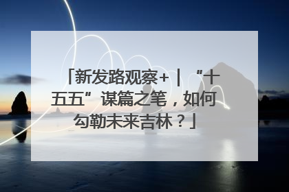 新发路观察+｜“十五五”谋篇之笔，如何勾勒未来吉林？