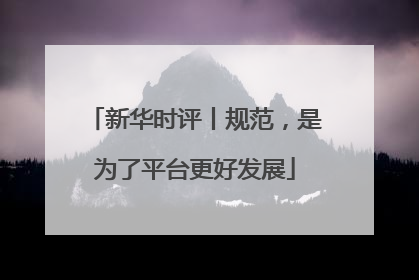 新华时评丨规范，是为了平台更好发展