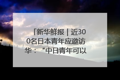 新华鲜报｜近300名日本青年应邀访华：“中日青年可以创造更好的未来”