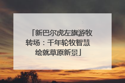 新巴尔虎左旗游牧转场：千年轮牧智慧绘就草原新景