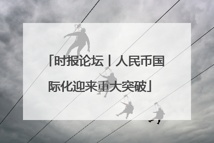 时报论坛丨人民币国际化迎来重大突破