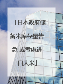 日本政府储备米库存量告急 或考虑进口大米