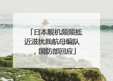 日本舰机频频抵近滋扰我航母编队，国防部回应