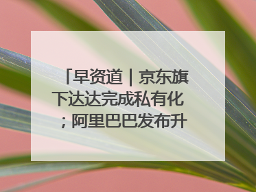 早资道｜京东旗下达达完成私有化；阿里巴巴发布升级版Qwen3