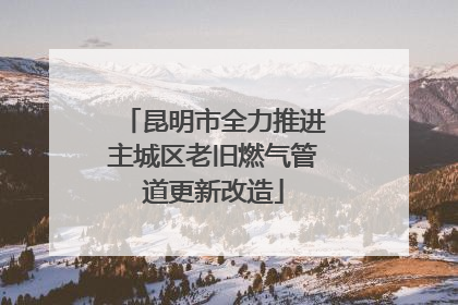 昆明市全力推进主城区老旧燃气管道更新改造