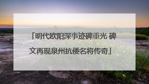明代欧阳深事迹碑重光 碑文再现泉州抗倭名将传奇