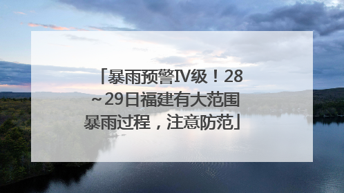 暴雨预警Ⅳ级！28～29日福建有大范围暴雨过程，注意防范