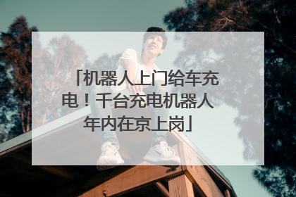 机器人上门给车充电！千台充电机器人年内在京上岗
