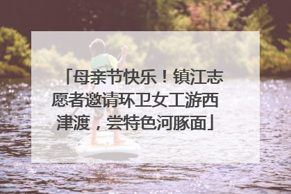 母亲节快乐！镇江志愿者邀请环卫女工游西津渡，尝特色河豚面