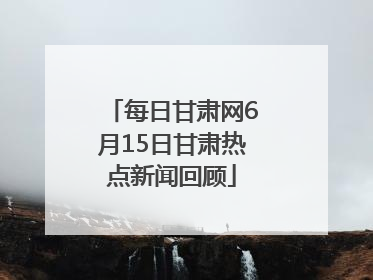 每日甘肃网6月15日甘肃热点新闻回顾