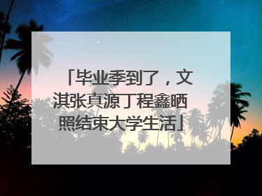 毕业季到了，文淇张真源丁程鑫晒照结束大学生活