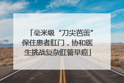 毫米级“刀尖芭蕾”保住患者肛门，协和医生挑战复杂肛管早癌