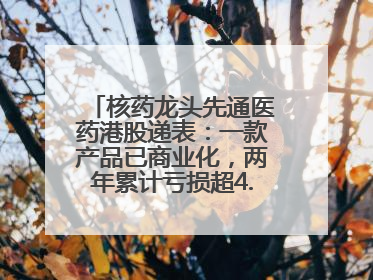 核药龙头先通医药港股递表：一款产品已商业化，两年累计亏损超4.6亿元